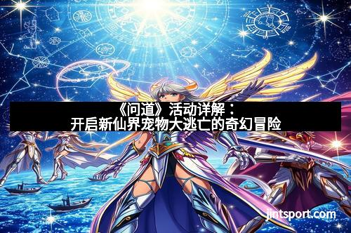 《问道》活动详解：开启新仙界宠物大逃亡的奇幻冒险